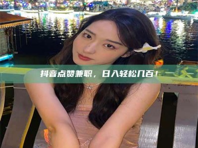 阳江抖音点赞兼职，日入轻松几百！