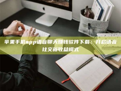 阳江苹果手机app语音聊天赚钱软件下载：开启语音社交新收益模式