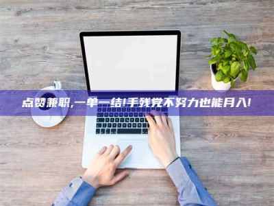 阳江点赞兼职,一单一结!手残党不努力也能月入!